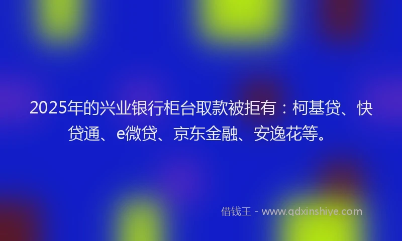 2025年的兴业银行柜台取款被拒有：柯基贷、快贷通、e微贷、京东金融、安逸花等。