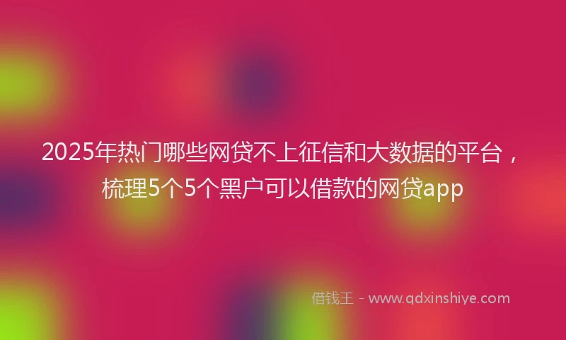 2025年热门哪些网贷不上征信和大数据的平台，梳理5个5个黑户可以借款的网贷app
