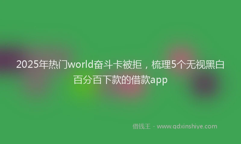 2025年热门world奋斗卡被拒，梳理5个无视黑白百分百下款的借款app