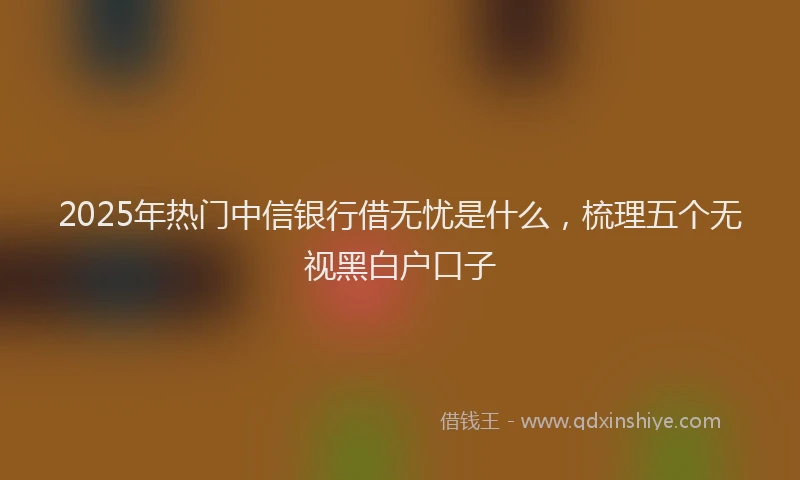 2025年热门中信银行借无忧是什么，梳理五个无视黑白户口子