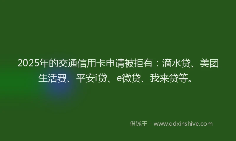 2025年的交通信用卡申请被拒有：滴水贷、美团生活费、平安i贷、e微贷、我来贷等。