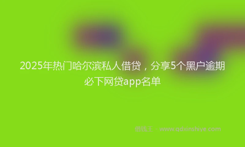 2025年热门哈尔滨私人借贷，分享5个黑户逾期必下网贷app名单
