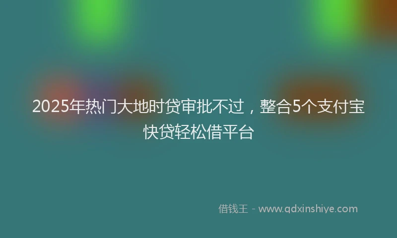 2025年热门大地时贷审批不过，整合5个支付宝快贷轻松借平台