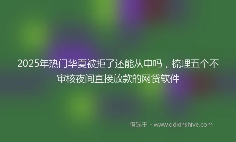 2025年热门华夏被拒了还能从申吗，梳理五个不审核夜间直接放款的网贷软件