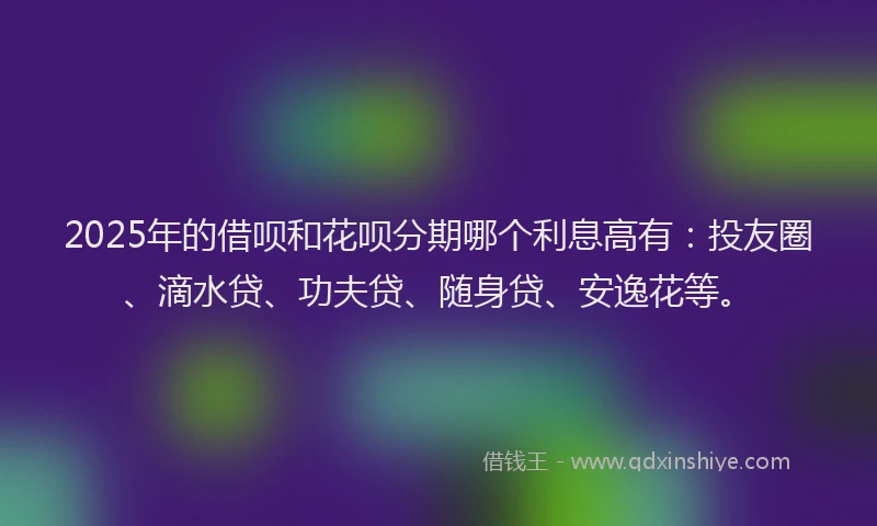 2025年的借呗和花呗分期哪个利息高有：投友圈、滴水贷、功夫贷、随身贷、安逸花等。