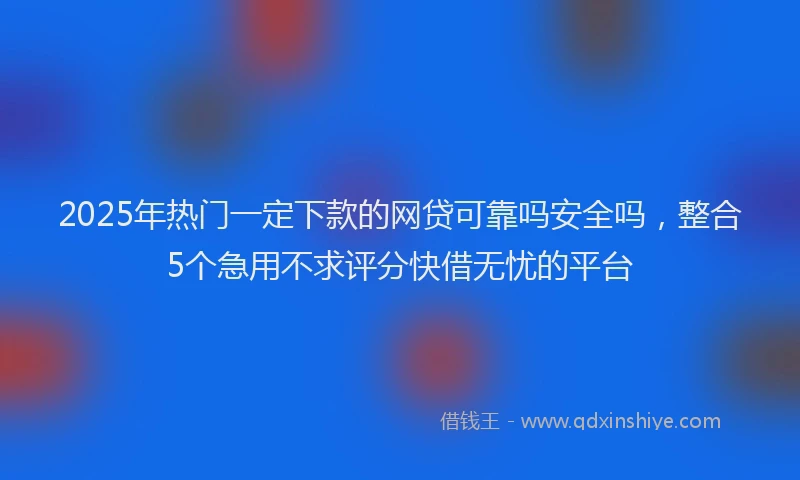 2025年热门一定下款的网贷可靠吗安全吗，整合5个急用不求评分快借无忧的平台