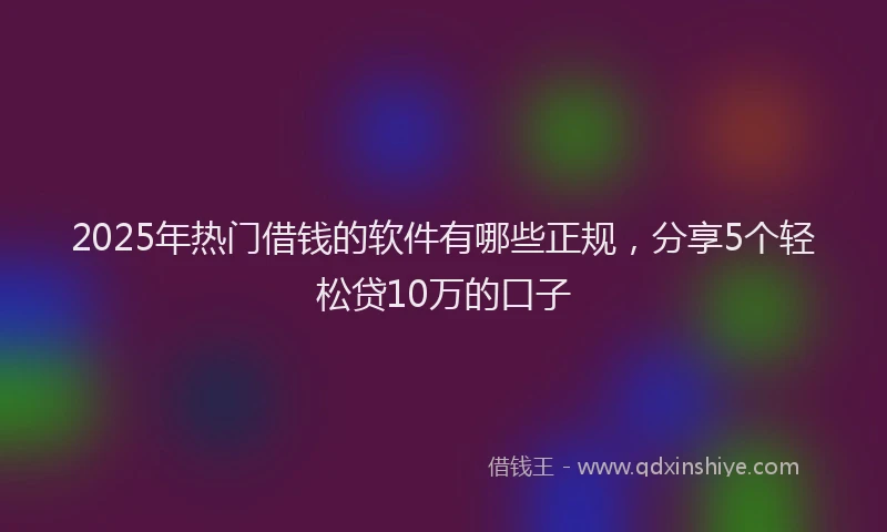 2025年热门借钱的软件有哪些正规，分享5个轻松贷10万的口子