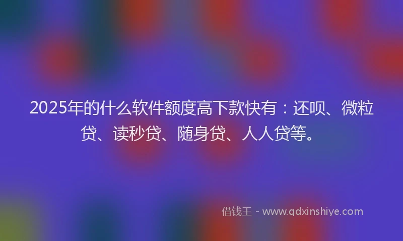 2025年的什么软件额度高下款快有：还呗、微粒贷、读秒贷、随身贷、人人贷等。