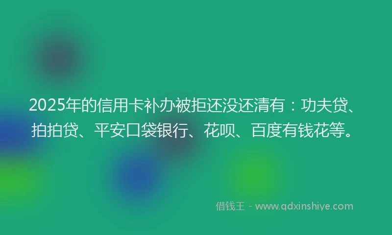 2025年的信用卡补办被拒还没还清有：功夫贷、拍拍贷、平安口袋银行、花呗、百度有钱花等。
