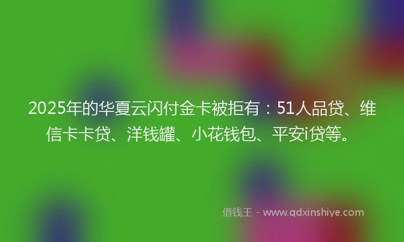 2025年的华夏云闪付金卡被拒有：51人品贷、维信卡卡贷、洋钱罐、小花钱包、平安i贷等。