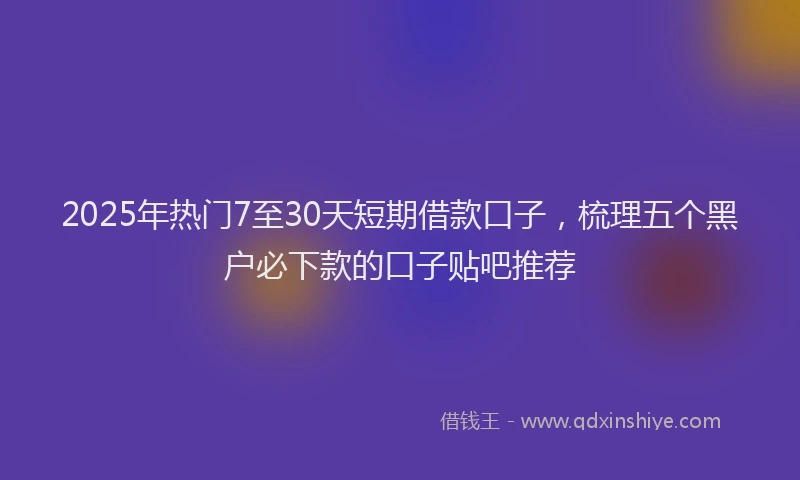 2025年热门7至30天短期借款口子，梳理五个黑户必下款的口子贴吧推荐