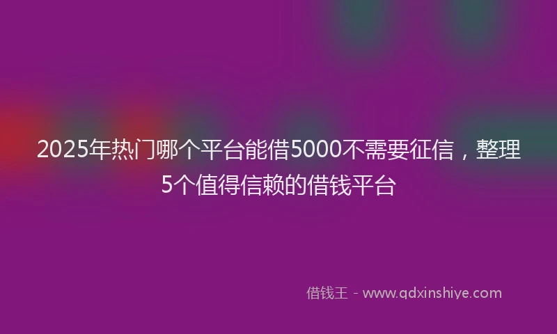 2025年热门哪个平台能借5000不需要征信，整理5个值得信赖的借钱平台