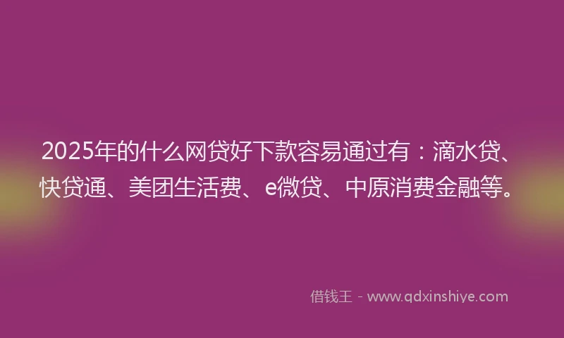 2025年的什么网贷好下款容易通过有：滴水贷、快贷通、美团生活费、e微贷、中原消费金融等。