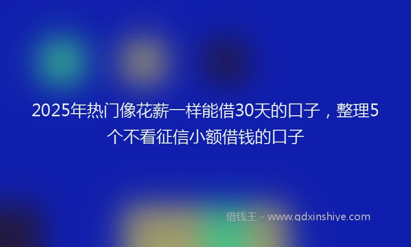 2025年热门像花薪一样能借30天的口子，整理5个不看征信小额借钱的口子