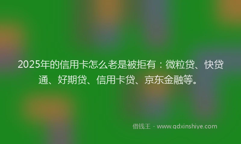 2025年的信用卡怎么老是被拒有：微粒贷、快贷通、好期贷、信用卡贷、京东金融等。
