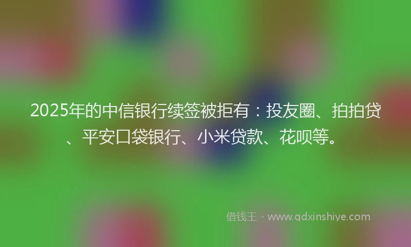 2025年的中信银行续签被拒有：投友圈、拍拍贷、平安口袋银行、小米贷款、花呗等。