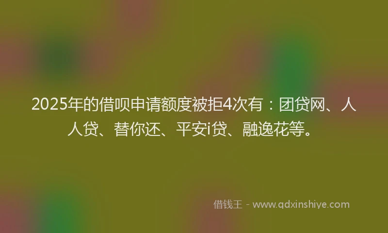 2025年的借呗申请额度被拒4次有：团贷网、人人贷、替你还、平安i贷、融逸花等。
