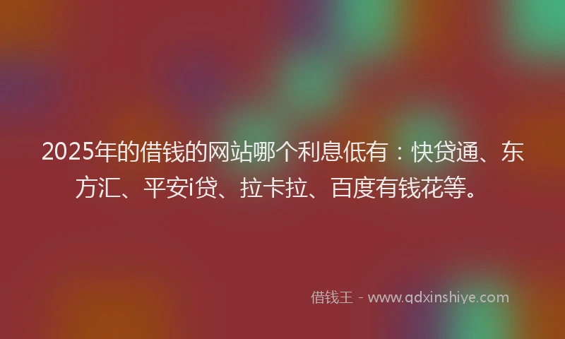2025年的借钱的网站哪个利息低有:快贷通、东方汇、平安i贷、拉卡拉、百度有钱花等。