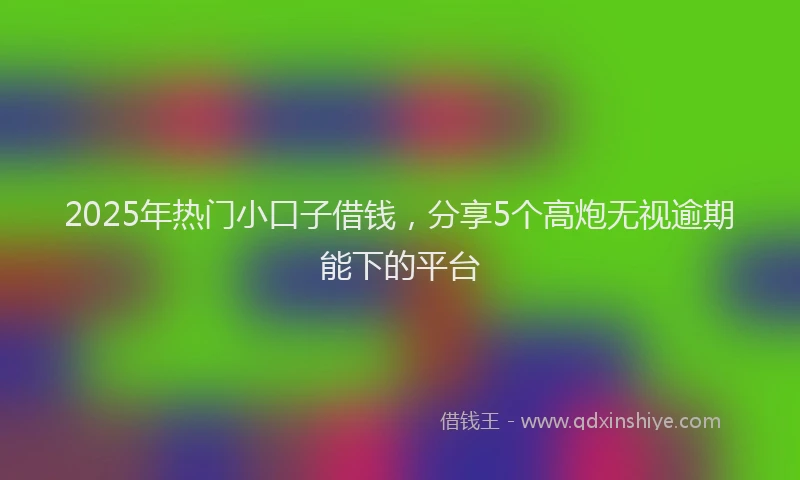 2025年热门小口子借钱，分享5个高炮无视逾期能下的平台