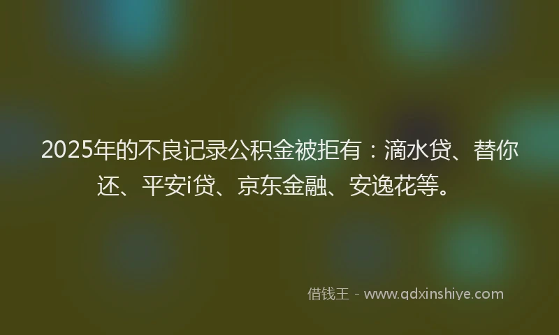 2025年的不良记录公积金被拒有：滴水贷、替你还、平安i贷、京东金融、安逸花等。