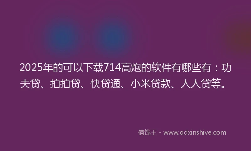 2025年的可以下载714高炮的软件有哪些有：功夫贷、拍拍贷、快贷通、小米贷款、人人贷等。