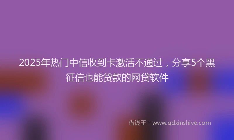 2025年热门中信收到卡激活不通过，分享5个黑征信也能贷款的网贷软件