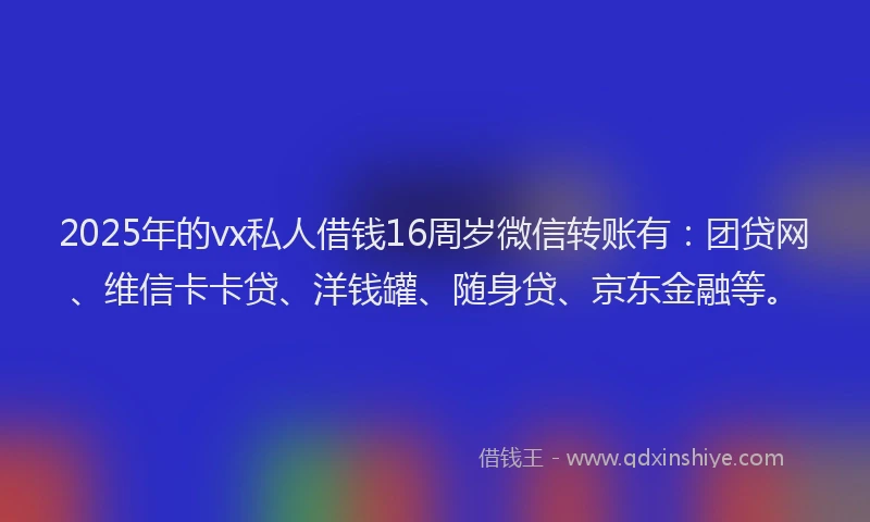 2025年的vx私人借钱16周岁微信转账有：团贷网、维信卡卡贷、洋钱罐、随身贷、京东金融等。