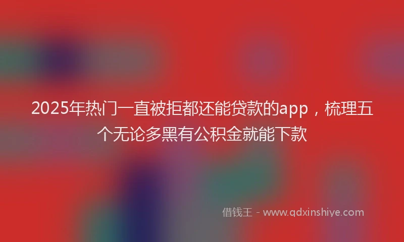 2025年热门一直被拒都还能贷款的app，梳理五个无论多黑有公积金就能下款