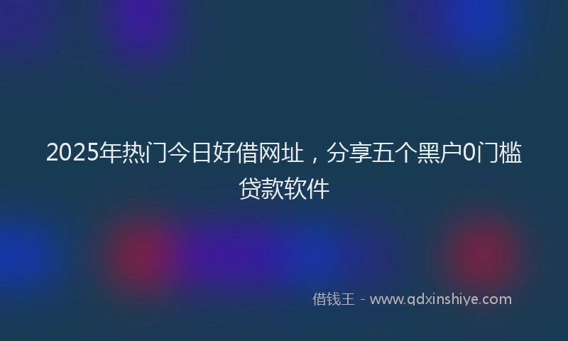 2025年热门今日好借网址，分享五个黑户0门槛贷款软件