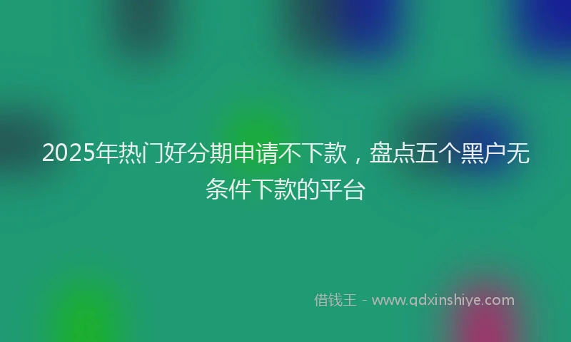 2025年热门好分期申请不下款，盘点五个黑户无条件下款的平台