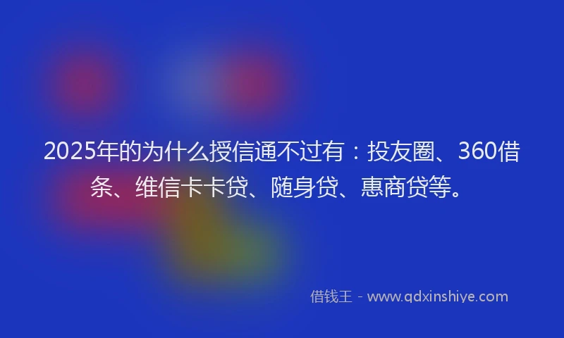 2025年的为什么授信通不过有：投友圈、360借条、维信卡卡贷、随身贷、惠商贷等。