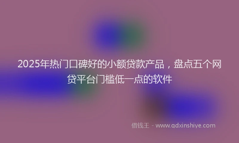 2025年热门口碑好的小额贷款产品，盘点五个网贷平台门槛低一点的软件