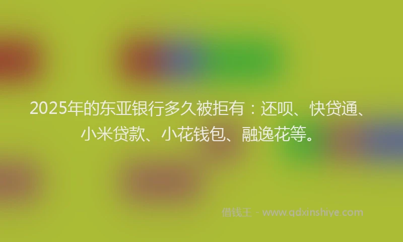 2025年的东亚银行多久被拒有：还呗、快贷通、小米贷款、小花钱包、融逸花等。