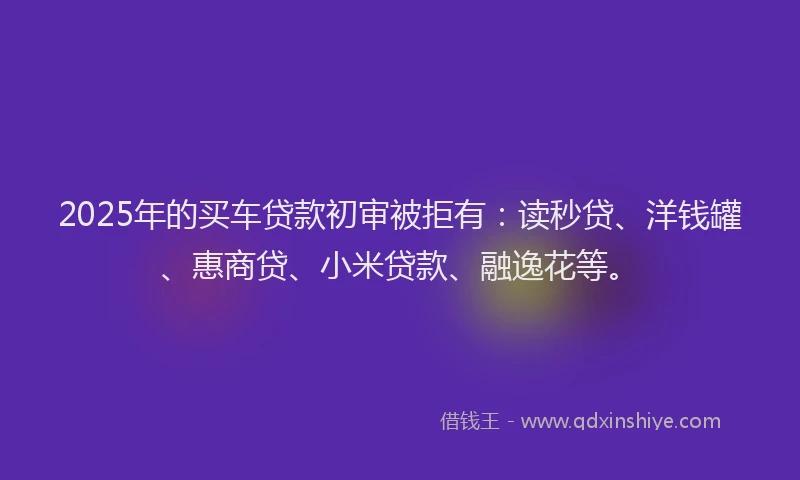 2025年的买车贷款初审被拒有：读秒贷、洋钱罐、惠商贷、小米贷款、融逸花等。