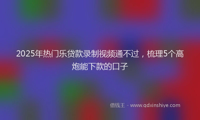2025年热门乐贷款录制视频通不过，梳理5个高炮能下款的口子