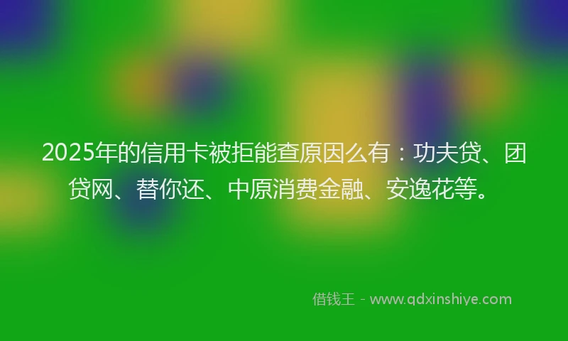 2025年的信用卡被拒能查原因么有：功夫贷、团贷网、替你还、中原消费金融、安逸花等。