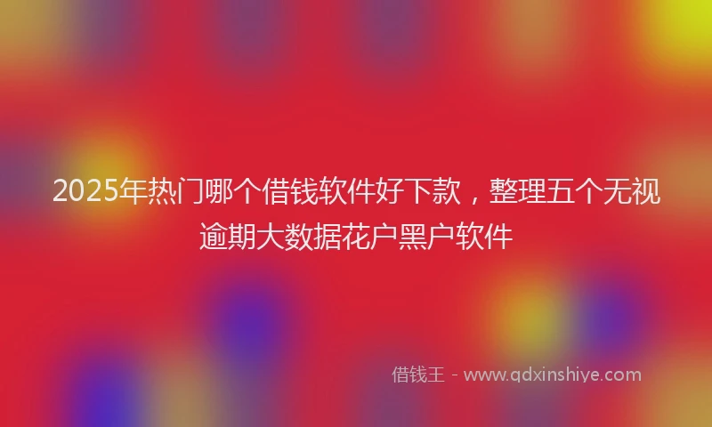 2025年热门哪个借钱软件好下款，整理五个无视逾期大数据花户黑户软件