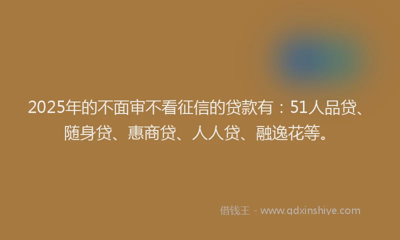 2025年的不面审不看征信的贷款有：51人品贷、随身贷、惠商贷、人人贷、融逸花等。