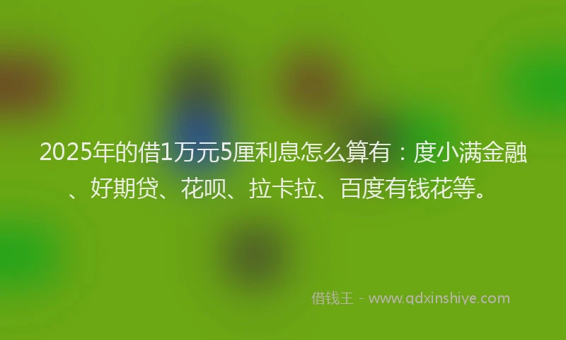 2025年的借1万元5厘利息怎么算有：度小满金融、好期贷、花呗、拉卡拉、百度有钱花等。