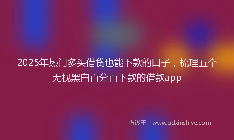 2025年热门多头借贷也能下款的口子，梳理五个无视黑白百分百下款的借款app