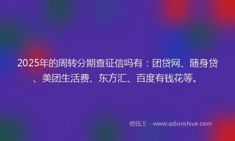 2025年的周转分期查征信吗有：团贷网、随身贷、美团生活费、东方汇、百度有钱花等。