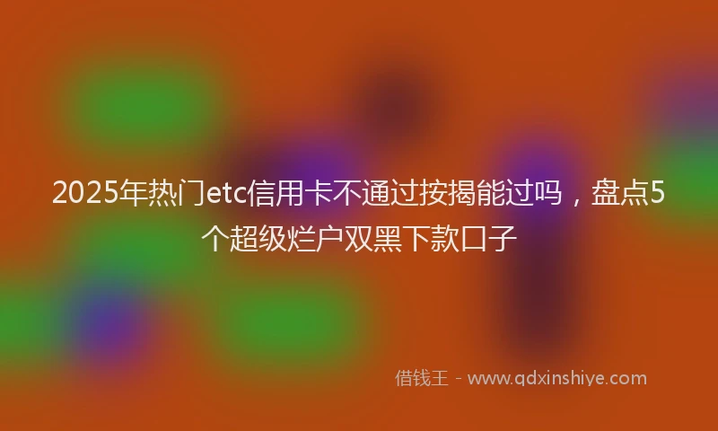 2025年热门etc信用卡不通过按揭能过吗，盘点5个超级烂户双黑下款口子