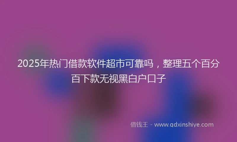 2025年热门借款软件超市可靠吗，整理五个百分百下款无视黑白户口子