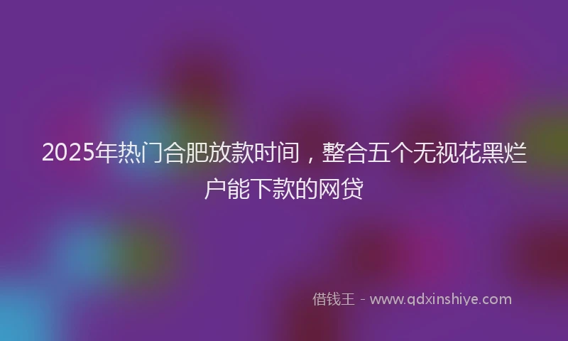 2025年热门合肥放款时间，整合五个无视花黑烂户能下款的网贷