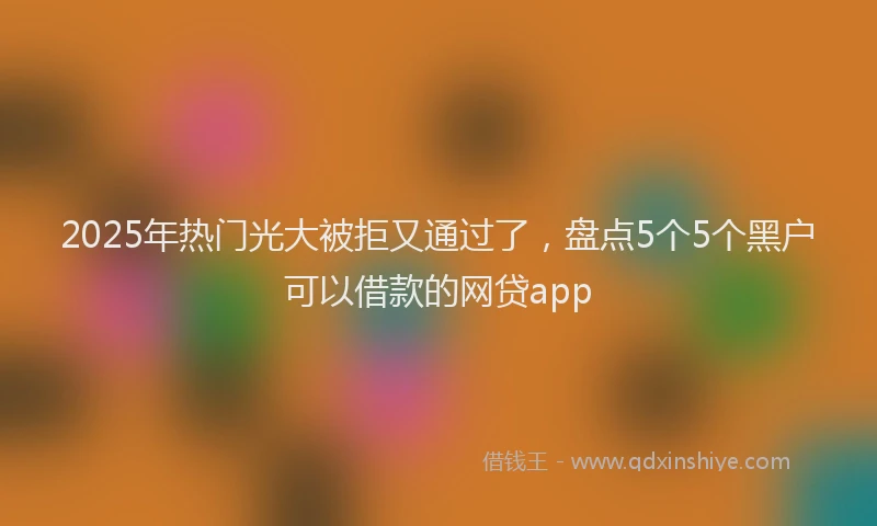 2025年热门光大被拒又通过了，盘点5个5个黑户可以借款的网贷app