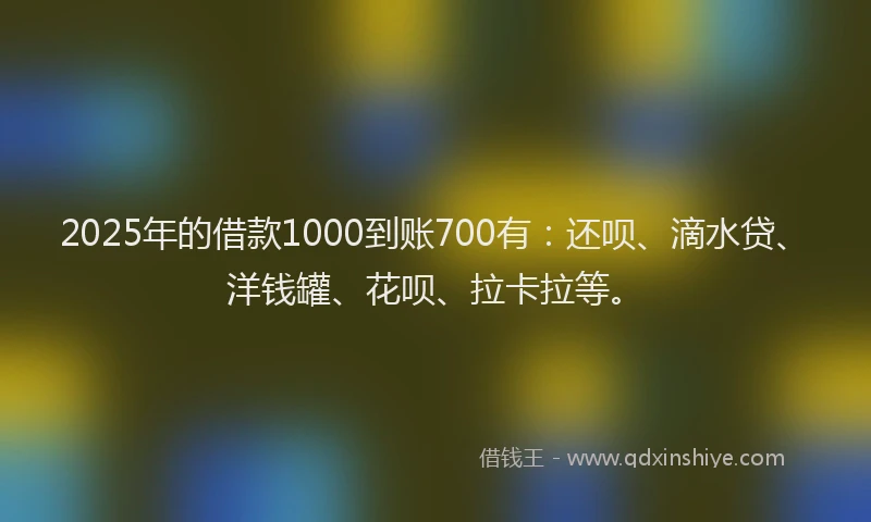 2025年的借款1000到账700有：还呗、滴水贷、洋钱罐、花呗、拉卡拉等。