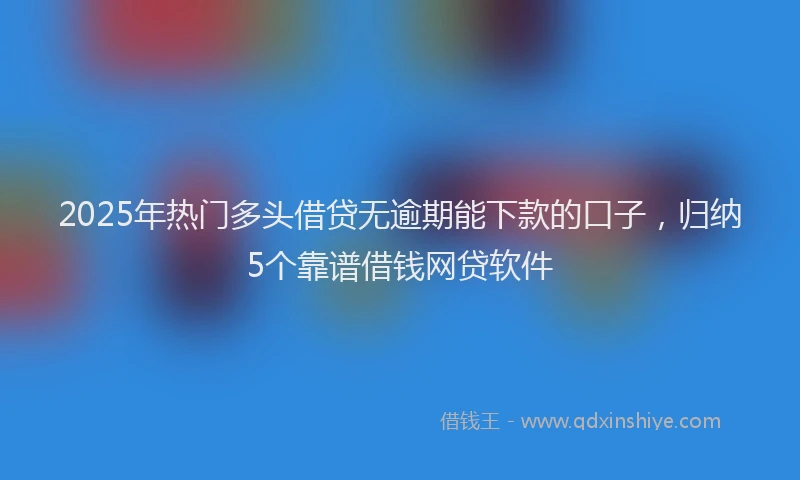 2025年热门多头借贷无逾期能下款的口子，归纳5个靠谱借钱网贷软件