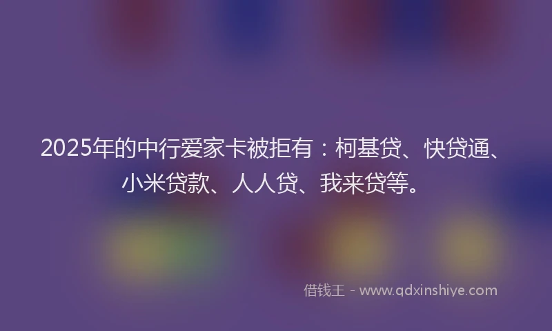 2025年的中行爱家卡被拒有：柯基贷、快贷通、小米贷款、人人贷、我来贷等。