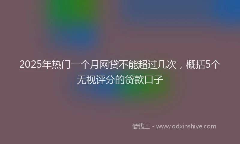 2025年热门一个月网贷不能超过几次，概括5个无视评分的贷款口子
