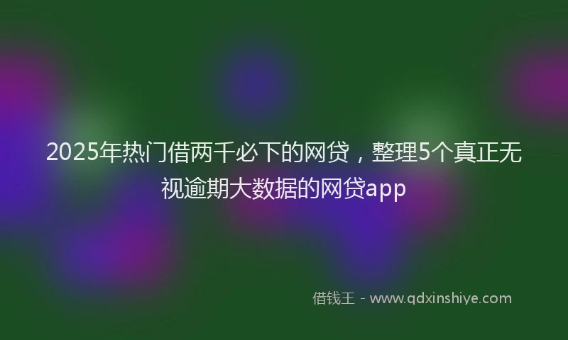 2025年热门借两千必下的网贷，整理5个真正无视逾期大数据的网贷app